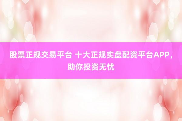 股票正规交易平台 十大正规实盘配资平台APP，助你投资无忧
