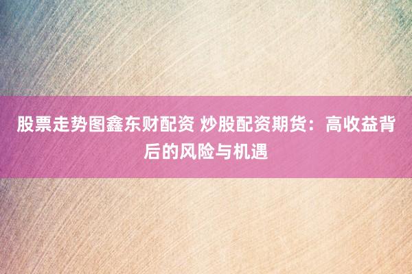 股票走势图鑫东财配资 炒股配资期货：高收益背后的风险与机遇