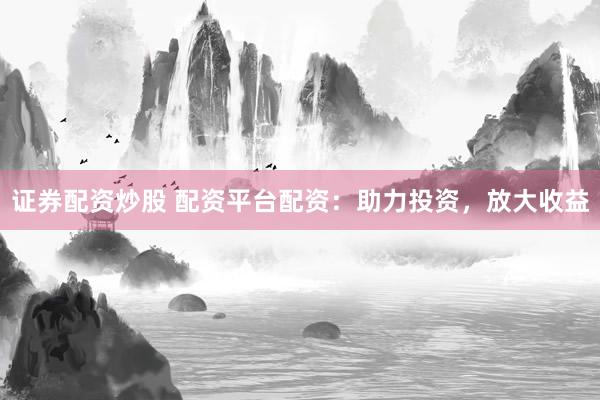 证券配资炒股 配资平台配资：助力投资，放大收益