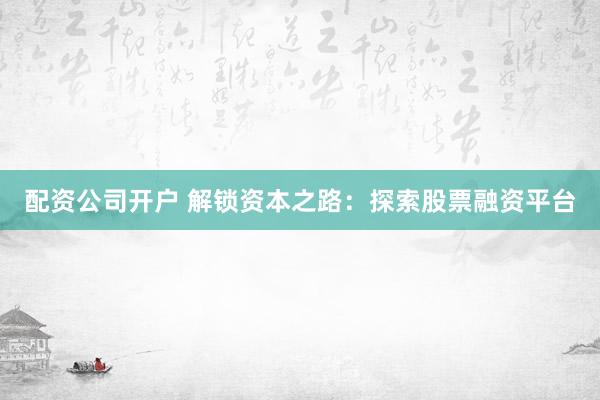 配资公司开户 解锁资本之路：探索股票融资平台