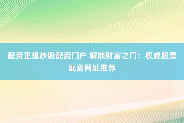 配资正规炒股配资门户 解锁财富之门：权威股票配资网址推荐