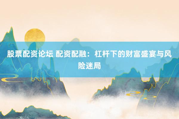 股票配资论坛 配资配融：杠杆下的财富盛宴与风险迷局