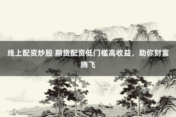 线上配资炒股 期货配资低门槛高收益，助你财富腾飞