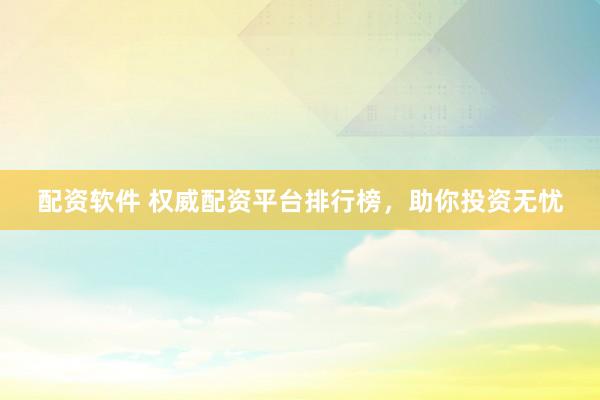 配资软件 权威配资平台排行榜，助你投资无忧