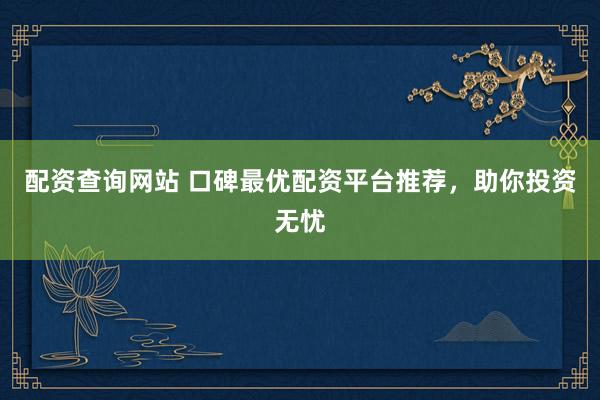 配资查询网站 口碑最优配资平台推荐，助你投资无忧