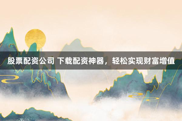 股票配资公司 下载配资神器，轻松实现财富增值