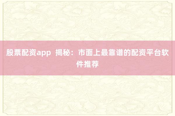 股票配资app  揭秘：市面上最靠谱的配资平台软件推荐