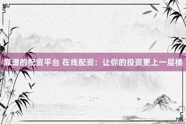 靠谱的配资平台 在线配资：让你的投资更上一层楼