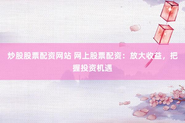 炒股股票配资网站 网上股票配资：放大收益，把握投资机遇