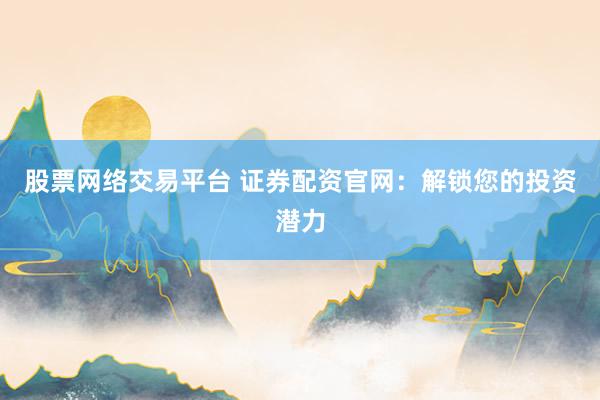 股票网络交易平台 证券配资官网：解锁您的投资潜力