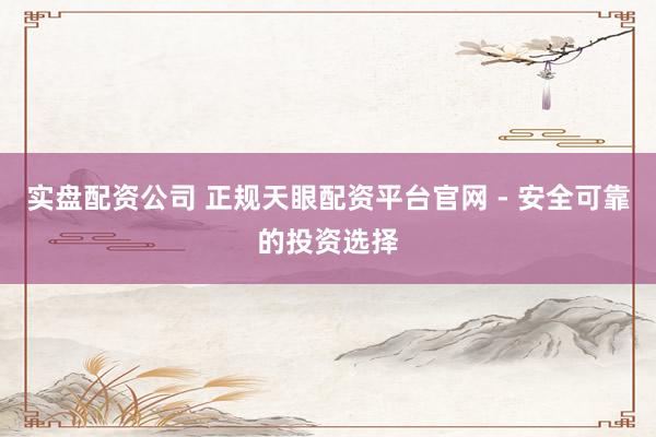实盘配资公司 正规天眼配资平台官网 - 安全可靠的投资选择