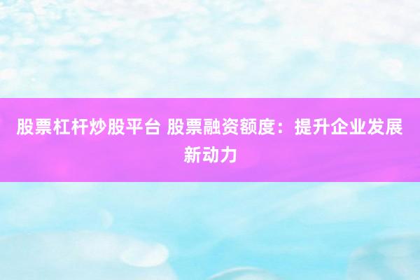 股票杠杆炒股平台 股票融资额度：提升企业发展新动力