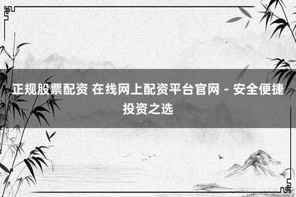 正规股票配资 在线网上配资平台官网 - 安全便捷投资之选