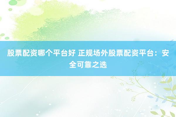 股票配资哪个平台好 正规场外股票配资平台：安全可靠之选
