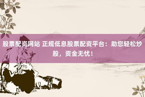 股票配资网站 正规低息股票配资平台：助您轻松炒股，资金无忧！