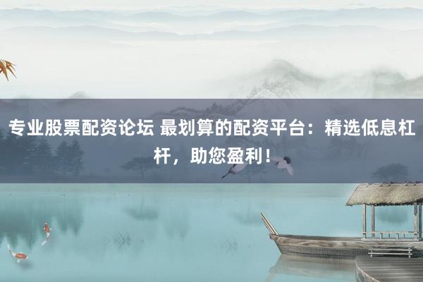 专业股票配资论坛 最划算的配资平台：精选低息杠杆，助您盈利！