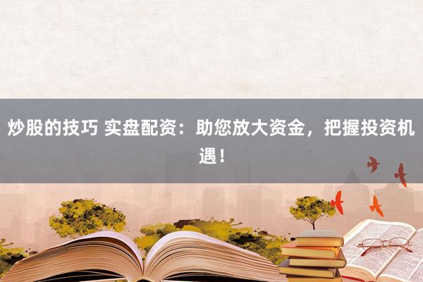 炒股的技巧 实盘配资：助您放大资金，把握投资机遇！