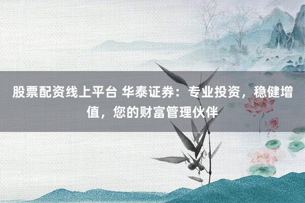 股票配资线上平台 华泰证券：专业投资，稳健增值，您的财富管理伙伴