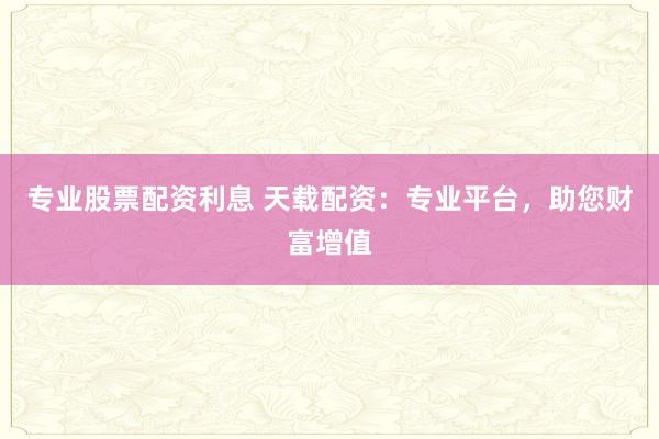 专业股票配资利息 天载配资：专业平台，助您财富增值