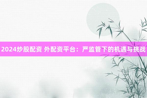 2024炒股配资 外配资平台：严监管下的机遇与挑战
