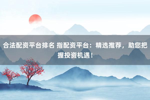合法配资平台排名 指配资平台：精选推荐，助您把握投资机遇！