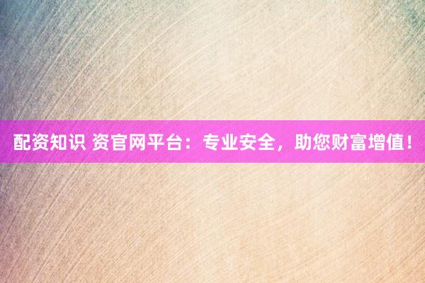 配资知识 资官网平台：专业安全，助您财富增值！