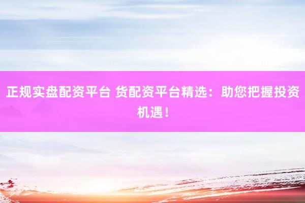 正规实盘配资平台 货配资平台精选：助您把握投资机遇！