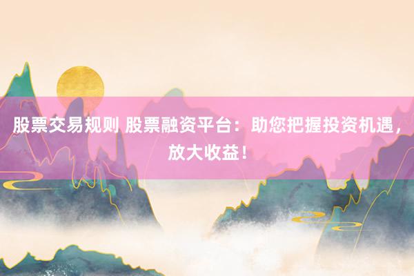 股票交易规则 股票融资平台：助您把握投资机遇，放大收益！