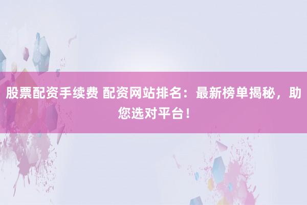 股票配资手续费 配资网站排名：最新榜单揭秘，助您选对平台！