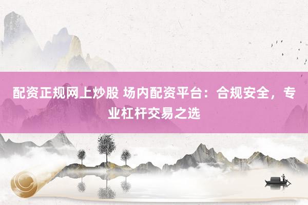配资正规网上炒股 场内配资平台：合规安全，专业杠杆交易之选