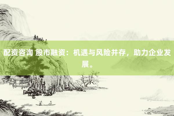 配资咨询 股市融资：机遇与风险并存，助力企业发展。