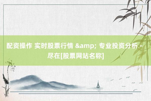 配资操作 实时股票行情 & 专业投资分析 - 尽在[股票网站名称]