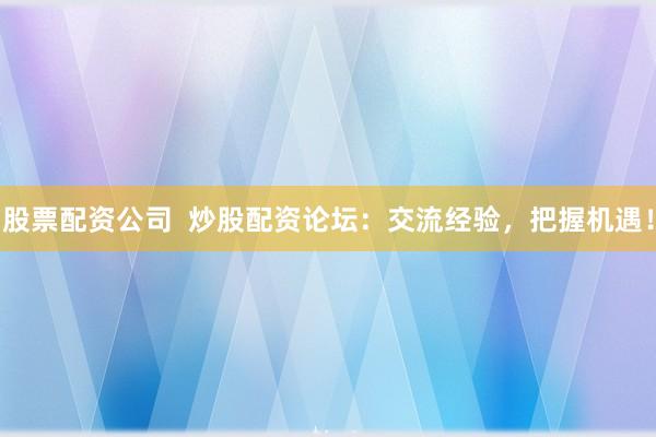 股票配资公司  炒股配资论坛：交流经验，把握机遇！