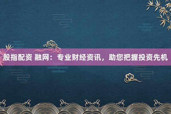 股指配资 融网：专业财经资讯，助您把握投资先机