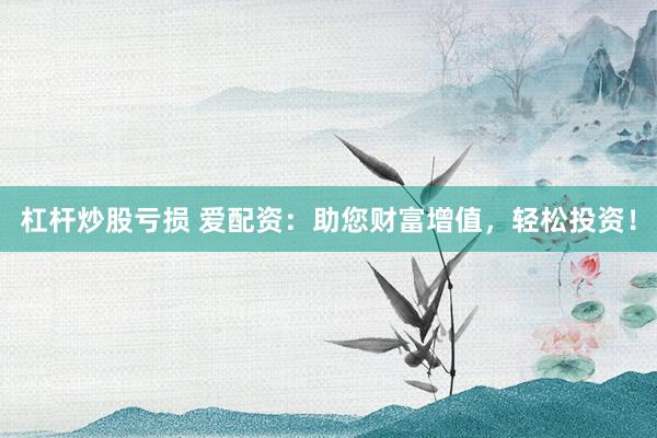 杠杆炒股亏损 爱配资：助您财富增值，轻松投资！