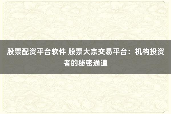 股票配资平台软件 股票大宗交易平台：机构投资者的秘密通道