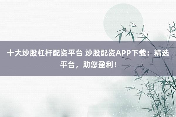 十大炒股杠杆配资平台 炒股配资APP下载：精选平台，助您盈利！