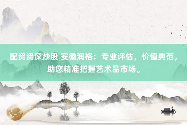 配资资深炒股 安徽润格：专业评估，价值典范，助您精准把握艺术品市场。