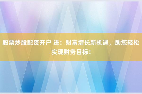 股票炒股配资开户 进：财富增长新机遇，助您轻松实现财务目标！