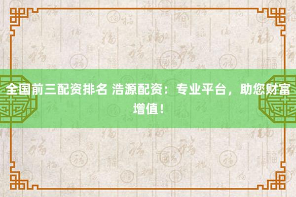全国前三配资排名 浩源配资：专业平台，助您财富增值！
