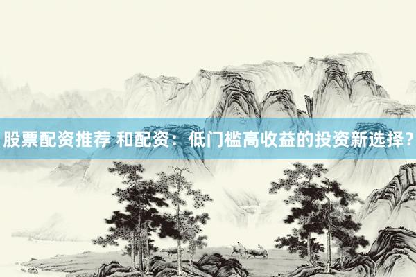 股票配资推荐 和配资：低门槛高收益的投资新选择？