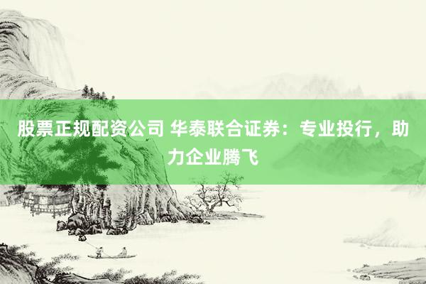 股票正规配资公司 华泰联合证券：专业投行，助力企业腾飞