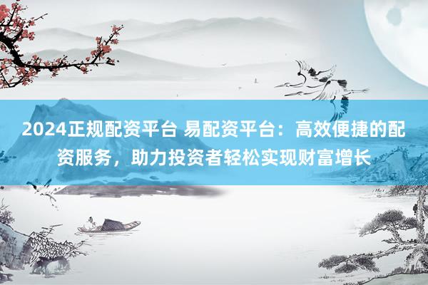 2024正规配资平台 易配资平台：高效便捷的配资服务，助力投资者轻松实现财富增长