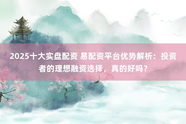 2025十大实盘配资 易配资平台优势解析：投资者的理想融资选择，真的好吗？