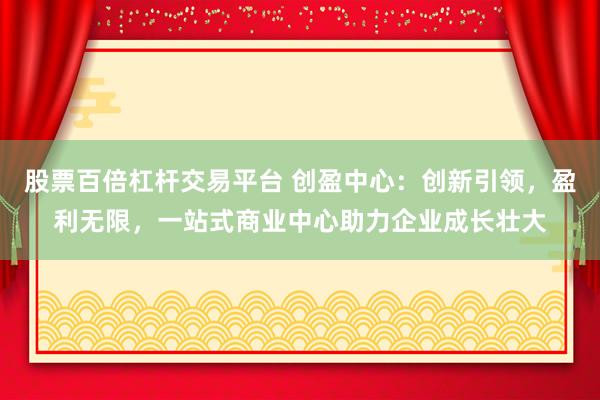 股票百倍杠杆交易平台 创盈中心：创新引领，盈利无限，一站式商业中心助力企业成长壮大