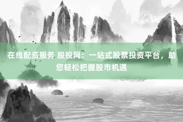 在线配资服务 股投网：一站式股票投资平台，助您轻松把握股市机遇