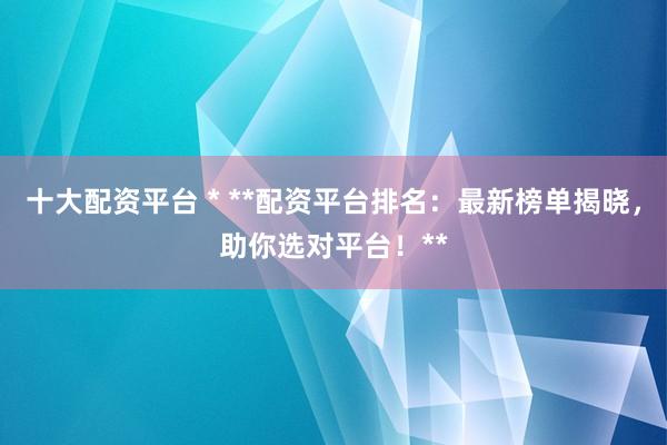 十大配资平台 * **配资平台排名：最新榜单揭晓，助你选对平台！**