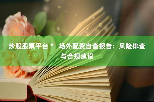 炒股股票平台 *   场外配资自查报告：风险排查与合规建设