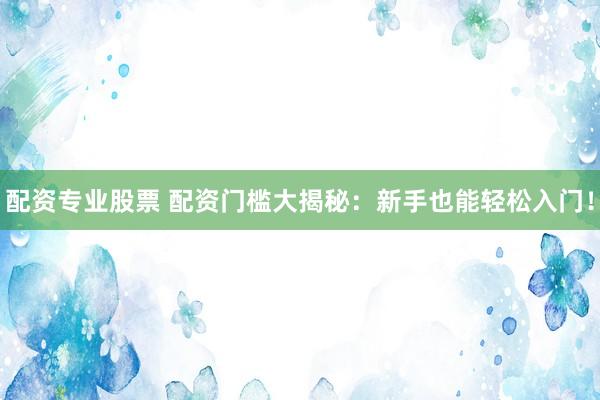 配资专业股票 配资门槛大揭秘：新手也能轻松入门！