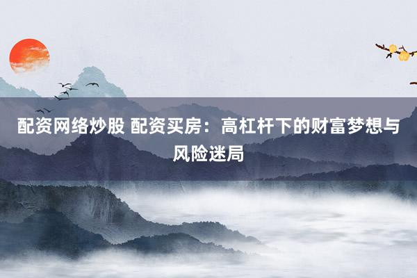 配资网络炒股 配资买房：高杠杆下的财富梦想与风险迷局